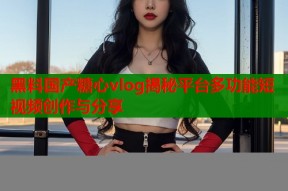 黑料国产糖心vlog揭秘平台多功能短视频创作与分享